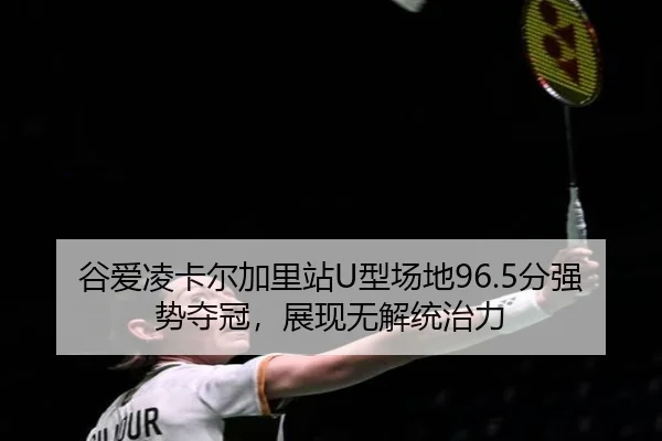 谷爱凌卡尔加里站U型场地96.5分强势夺冠，展现无解统治力