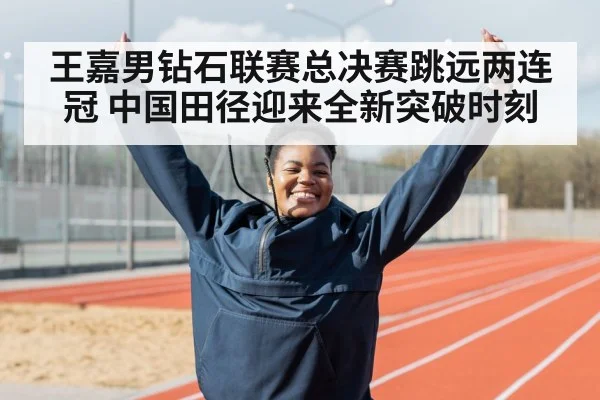 王嘉男钻石联赛总决赛跳远两连冠 中国田径迎来全新突破时刻