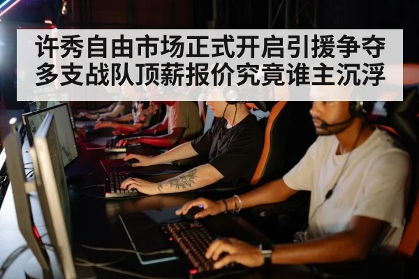 许秀自由市场正式开启引援争夺 多支战队顶薪报价究竟谁主沉浮